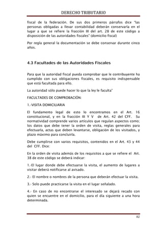 DERECHO TRIBUTARIO
82
fiscal de la federación. De sus dos primeros párrafos dice “las
personas obligadas a llevar contabilidad deberán conservarla en el
lugar a que se refiere la fracción III del art. 28 de este código a
disposición de las autoridades fiscales” (domicilio fiscal)
Por regla general la documentación se debe conservar durante cinco
años.
4.3 Facultades de las Autoridades Fiscales
Para que la autoridad fiscal pueda comprobar que le contribuyente ha
cumplido con sus obligaciones fiscales, es requisito indispensable
que está facultada para ello.
La autoridad sólo puede hacer lo que la ley le faculta”
FACULTADES DE COMPROBACIÓN:
1.-VISITA DOMICILIARIA
El fundamento legal de esto lo encontramos en el Art. 16
constitucional, y en la fracción III Y V de Art. 42 del CFF. Su
normatividad comprende varios artículos que regulan aspectos como;
los datos que debe tener la orden de visita, reglas generales para
efectuarla, actas que deben levantarse, obligación de los visitados, y
plazo máximo para concluirla.
Debe cumplirse con varios requisitos, contenidos en el Art. 43 y 44
del CFF. Dice:
En la orden de visita además de los requisitos a que se refiere el Art.
38 de este código se deberá indicar:
1.-El lugar donde debe efectuarse la visita, el aumento de lugares a
visitar deberá notificarse al avisado.
2.- El nombre o nombres de la persona que deberán efectuar la visita.
3.- Solo puede practicarse la visita en el lugar señalado.
4.- En caso de no encontrarse el interesado se dejará recado con
quien se encuentre en el domicilio, para el día siguiente a una hora
determinada.
 