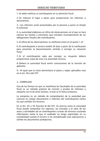 DERECHO TRIBUTARIO
84
1.-Se debe notificar al contribuyente en su domicilio fiscal
2.-Se indicará el lugar y plazo para proporcionar los informes o
documentos.
3.- Los informes serán presentados por la persona a quien se dirigió
la solicitud.
4.-La autoridad elaborara un oficio de observaciones en el que se hará
constar los hechos y omisiones que entrañen incumplimiento de las
obligaciones fiscales del contribuyente.
5.-El oficio de las observaciones se notificará como en el punto 1 y2
6.-El contribuyente o tercero tendrá 20 días a partir de la notificación
para presentar la documentación omitida o corregir su situación
fiscal.
7.-Si el contribuyente opta por corregir su situación deberá
proporcionar copia de esta a la autoridad revisora.
8.-Deberá la autoridad fiscal emitir conclusiones de la revisión de
gabinete.
9.- Al igual que la visita domiciliaria el plazo y reglas aplicables esta
en el art. 46-a del CFF.
3.- COMPULSAS
Una de las formas en que se manifiesta las facultades de la autoridad
fiscal es un método práctico de revisión y prueba de informes y
cotejarlo con el de otras fuentes. A esto se le llama compulsa.
La compulsa es un método de comprobación de la autoridad que
consiste en cotejar documentos e informes del contribuyente contra
los que exhiben los terceros.
En el Art. 62 y 56 fracción III del CFF. Se precisa como la autoridad
fiscal puede comprobar los ingresos, las entradas y el valor de los
actos y actividades de un contribuyente a través de terceros cruzando
información como la que el auditado no tenga registradas en su
contabilidad cuando el tercero si ha contabilizado esas operaciones y
exhibe los documentos probatorios.
 