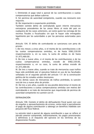 DERECHO TRIBUTARIO
87
I. Omitiendo el pago total o parcial de las contribuciones o cuotas
compensatorias que deban cubrirse.
II. Sin permiso de autoridad competente, cuando sea necesario este
requisito.
III. De importación o exportación prohibida.
También comete delito de contrabando quien interne mercancías
extranjeras procedentes de las zonas libres al resto del país en
cualquiera de los casos anteriores, así como quien las extraiga de los
recintos fiscales o fiscalizados sin que le hayan sido entregados
legalmente por las autoridades o por las personas autorizadas para
ello.
Articulo 104. El delito de contrabando se sancionara con pena de
prisión:
I. De tres meses a cinco años, si el monto de las contribuciones o de
las cuotas compensatorias omitidas, es de hasta $982,330.00
respectivamente o, en su caso, la suma de ambas es de hasta
$1,473,480.00 .
II. De tres a nueve años, si el monto de las contribuciones o de las
cuotas compensatorias omitidas, excede de $982,330.00,
respectivamente o, en su caso, la suma de ambas excede de
$1,473,480.00.
III. De tres a nueve años, cuando se trate de mercancías cuyo trafico
haya sido prohibido por el ejecutivo federal en uso de las facultades
señaladas en el segundo párrafo del artículo 131 de la constitución
política de los estados unidos mexicanos.
En los demás casos de mercancías de tráfico prohibido, la sanción
será de tres a nueve años de prisión.
IV. De tres a seis años, cuando no sea posible determinar el monto de
las contribuciones o cuotas compensatorias omitidas con motivo del
contrabando o se trate de mercancías que requiriendo de permiso de
autoridad competente no cuenten con él.
DEFRAUDACIÓN
Articulo 108. Comete el delito de defraudación fiscal quien con uso
de engaños o aprovechamiento de errores, omita total o parcialmente
el pago de alguna contribución u obtenga un beneficio indebido con
perjuicio del fisco federal.
La omisión total o parcial de alguna contribución a que se refiere el
párrafo anterior comprende, indistintamente, los pagos provisionales
o definitivos o el impuesto del ejercicio en los términos de las
disposiciones fiscales.
 