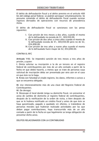 DERECHO TRIBUTARIO
88
El delito de defraudación fiscal y el delito previsto en el artículo 400
bis del código penal federal, se podrán perseguir simultáneamente. Se
presume cometido el delito de defraudación fiscal cuando existan
ingresos derivados de operaciones con recursos de procedencia
ilícita.
El delito de defraudación fiscal se sancionara con las penas
siguientes:
I. Con prisión de tres meses a dos años, cuando el monto
de lo defraudado no exceda de $1, 369,930.00.
II. Con prisión de dos años a cinco años cuando el monto de
lo defraudado exceda de $1, 369,930.00 pero no de $2,
054,890.00.
III. Con prisión de tres años a nueve años cuando el monto
de lo defraudado fuere mayor de $2, 054,890.00.
CONTRA EL RFC
Artículo 110.- Se impondrá sanción de tres meses a tres años de
prisión, a quien:
I. Omita solicitar su inscripción o la de un tercero en el registro
federal de contribuyentes por más de un año contado a partir de la
fecha en que debió hacerlo, a menos que se trate de personas cuya
solicitud de inscripción deba ser presentada por otro aún en el caso
en que éste no lo haga.
II. Rinda con falsedad al citado registro, los datos, informes o avisos a
que se encuentra obligado.
III. Use intencionalmente más de una clave del Registro Federal de
Contribuyentes.
IV. (Se deroga).
V. Desocupe el local donde tenga su domicilio fiscal, sin presentar el
aviso de cambio de domicilio al registro federal de contribuyentes,
después de la notificación de la orden de visita, o bien después de
que se le hubiera notificado un crédito fiscal y antes de que éste se
haya garantizado, pagado o quedado sin efectos, o tratándose de
personas morales que hubieran realizado actividades por las que
deban pagar contribuciones, haya transcurrido más de un año
contado a partir de la fecha en que legalmente se tenga obligación de
presentar dicho aviso.
DELITOS RELACIONADOS CON LA CONTABILIDAD
 