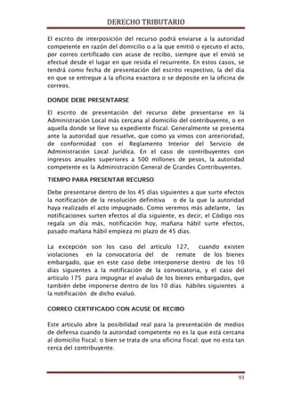 DERECHO TRIBUTARIO
93
El escrito de interposición del recurso podrá enviarse a la autoridad
competente en razón del domicilio o a la que emitió o ejecuto el acto,
por correo certificado con acuse de recibo, siempre que el envió se
efectué desde el lugar en que resida el recurrente. En estos casos, se
tendrá como fecha de presentación del escrito respectivo, la del día
en que se entregue a la oficina exactora o se deposite en la oficina de
correos.
DONDE DEBE PRESENTARSE
El escrito de presentación del recurso debe presentarse en la
Administración Local más cercana al domicilio del contribuyente, o en
aquella donde se lleve su expediente fiscal. Generalmente se presenta
ante la autoridad que resuelve, que como ya vimos con anterioridad,
de conformidad con el Reglamento Interior del Servicio de
Administración Local Jurídica. En el caso de contribuyentes con
ingresos anuales superiores a 500 millones de pesos, la autoridad
competente es la Administración General de Grandes Contribuyentes.
TIEMPO PARA PRESENTAR RECURSO
Debe presentarse dentro de los 45 días siguientes a que surte efectos
la notificación de la resolución definitiva o de la que la autoridad
haya realizado el acto impugnado. Como veremos más adelante, las
notificaciones surten efectos al día siguiente, es decir, el Código nos
regala un día más, notificación hoy, mañana hábil surte efectos,
pasado mañana hábil empieza mi plazo de 45 días.
La excepción son los caso del artículo 127, cuando existen
violaciones en la convocatoria del de remate de los bienes
embargado, que en este caso debe interponerse dentro de los 10
días siguientes a la notificación de la convocatoria, y el caso del
articulo 175 para impugnar el avaluó de los bienes embargados, que
también debe imponerse dentro de los 10 días hábiles siguientes a
la notificación de dicho evaluó.
CORREO CERTIFICADO CON ACUSE DE RECIBO
Este articulo abre la posibilidad real para la presentación de medios
de defensa cuando la autoridad competente no es la que está cercana
al domicilio fiscal; o bien se trata de una oficina fiscal; que no esta tan
cerca del contribuyente.
 