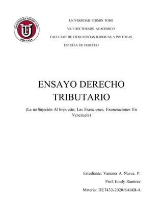 UNIVERSIDAD FERMIN TORO
VICE RECTORADO ACADEMICO
FACULTAD DE CIENCIENCIAS JURIDICAS Y POLITICAS
ESCUELA DE DERECHO
ENSAYO DERECHO
TRIBUTARIO
(La no Sujeción Al Impuesto, Las Exenciones, Exoneraciones En
Venezuela)
Estudiante: Vanessa A. Navea. P.
Prof. Emily Ramírez
Materia: DET433-2020/SAIAB-A
 