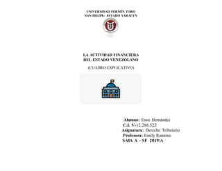 UNIVERSIDAD FERMÍN TORO
SAN FELIPE- ESTADO YARACUY
LA ACTIVIDAD FINANCIERA
DEL ESTADO VENEZOLANO
(CUADRO EXPLICATIVO)
Alumno: Enso Hernández
C.I. V-12.286.522
Asignatura: Derecho Tributario
Profesora: Emily Ramírez
SAIA A – SF 2019/A
 