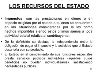 LOS RECURSOS DEL ESTADO De la definición se destaca la independencia entre la obligación de pagar el impuesto y la actividad que el Estado desarrolla con su producto.  El Estado en el cumplimiento de sus funciones especiales presta servicios públicos indivisibles (aquellos cuyos beneficios no pueden individualizarse), satisfaciendo necesidades publicas.  Impuestos:  son las prestaciones en dinero o en especie exigidas por el estado a quienes se encuentren en las situaciones consideradas por la ley como hechos imponibles siendo estos últimos ajenos a toda actividad estatal relativa al contribuyente.   