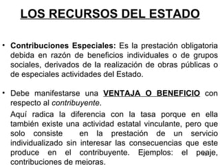 LOS RECURSOS DEL ESTADO Debe manifestarse una  VENTAJA O BENEFICIO  con respecto al  contribuyente .  Aquí radica la diferencia con la tasa porque en ella también existe una actividad estatal vinculante, pero que solo consiste  en la prestación de un servicio individualizado sin interesar las consecuencias que este produce en el contribuyente. Ejemplos: el peaje, contribuciones de mejoras. Contribuciones Especiales:  Es la prestación obligatoria debida en razón de beneficios individuales o de grupos sociales, derivados de la realización de obras públicas o de especiales actividades del Estado.  