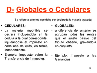 D- Globales o Cedulares CEDULARES :   La materia imponible se declara incluyéndola en la cédula a la cual corresponda, liquidándose el impuesto en cada una de ellas, en forma independiente. Ejemplo: Impuesto sobre la Transferencia de Inmuebles GLOBALES :   a diferencia del anterior se agrupan todas las rentas que el sujeto pasivo del tributo obtiene, gravándola en conjunto. Ejemplo:  Impuesto a las Ganancias   Se refiere a la forma que debe ser declarada la materia gravada 