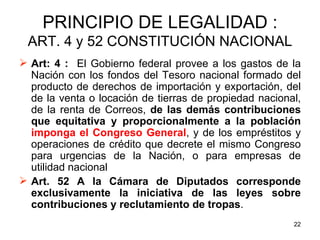 PRINCIPIO DE LEGALIDAD : ART. 4 y 52 CONSTITUCIÓN NACIONAL Art: 4 :   El Gobierno federal provee a los gastos de la Nación con los fondos del Tesoro nacional formado del producto de derechos de importación y exportación, del de la venta o locación de tierras de propiedad nacional, de la renta de Correos,  de las demás contribuciones que equitativa y proporcionalmente a la población  imponga el Congreso General , y de los empréstitos y operaciones de crédito que decrete el mismo Congreso para urgencias de la Nación, o para empresas de utilidad nacional Art. 52 A la Cámara de Diputados corresponde exclusivamente la iniciativa de las leyes sobre contribuciones y reclutamiento de tropas .  