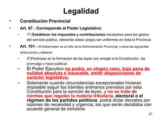 Legalidad Constitución Provincial Art. 67 .-  Corresponde al Poder Legislativo : 1º)  Establecer los impuestos y contribuciones  necesarios para los gastos del servicio público, debiendo estas cargas ser uniformes en toda la Provincia  Art. 101 .-  El Gobernador es el Jefe de la Administración Provincial, y tiene las siguientes atribuciones y deberes : 2º)Participar en la formación de las leyes con arreglo a la Constitución, las promulga y hace publicar. El Poder Ejecutivo  no podrá, en ningún caso, bajo pena de nulidad absoluta e insanable, emitir disposiciones de carácter legislativo. Solamente cuando circunstancias excepcionales hicieran imposible seguir los trámites ordinarios previstos por esta Constitución para la sanción de leyes, y  no se trate de normas que regulen la materia tributaria , electoral o el régimen de los partidos políticos , podrá dictar decretos por razones de necesidad y urgencia, los que serán decididos con acuerdo general de ministros  
