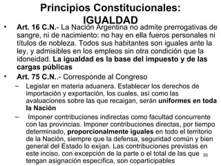 Principios Constitucionales: IGUALDAD Art. 16 C.N. - La Nación Argentina no admite prerrogativas de sangre, ni de nacimiento: no hay en ella fueros personales ni títulos de nobleza. Todos sus habitantes son iguales ante la ley, y admisibles en los empleos sin otra condición que la idoneidad.  La igualdad es la base del impuesto y de las cargas públicas  Art. 75 C.N. .- Corresponde al Congreso Legislar en materia aduanera. Establecer los derechos de importación y exportación, los cuales, así como las avaluaciones sobre las que recaigan, serán  uniformes en toda la Nación   Imponer contribuciones indirectas como facultad concurrente con las provincias. Imponer contribuciones directas, por tiempo determinado,  proporcionalmente iguales  en todo el territorio de la Nación, siempre que la defensa, seguridad común y bien general del Estado lo exijan. Las contribuciones previstas en este inciso, con excepción de la parte o el total de las que tengan asignación específica, son coparticipables  