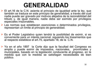 GENERALIDAD El art.16 de la C.N. asienta el principio de igualdad ante la ley, que también se traduce en este principio de generalidad, a través del cual nadie puede ser gravado por motivos alejados de la razonabilidad del tributo y, de igual manera, nadie debe ser eximido por privilegios especiales irrazonables.  Las normas que establecen exenciones o determinados privilegios, representan un límite al principio de generalidad.  Es el Poder Legislativo quien tendrá la posibilidad de eximir, si es conveniente para un interés nacional, siguiendo los lineamientos que al respecto establece el art.75, apartado 18, de la  C.N.  Ya en el año 1897  la Corte dijo que la facultad del Congreso es amplia y puede eximir de impuestos, nacionales,  provinciales y municipales, basado en la legislación conducente al progreso, en la medida que con la medida se satisfagan necesidades de bien público. 
