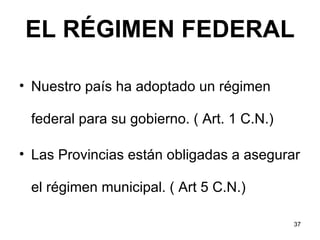 EL RÉGIMEN FEDERAL Nuestro país ha adoptado un régimen federal para su gobierno. ( Art. 1 C.N.) Las Provincias están obligadas a asegurar el régimen municipal. ( Art 5 C.N.)  