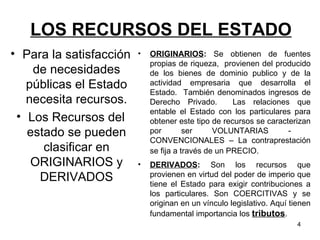 LOS RECURSOS DEL ESTADO Para la satisfacción de necesidades públicas el Estado necesita recursos. Los Recursos del estado se pueden clasificar en ORIGINARIOS y DERIVADOS ORIGINARIOS :  Se obtienen de fuentes propias de riqueza,  provienen del producido de los bienes de dominio publico y de la actividad empresaria que desarrolla el Estado.  También denominados ingresos de Derecho Privado.  Las relaciones que entable el Estado con los particulares para obtener este tipo de recursos se caracterizan por ser VOLUNTARIAS -  CONVENCIONALES – La contraprestación se fija a través de un PRECIO.   DERIVADOS :  Son los recursos que provienen en virtud del poder de imperio que tiene el Estado para exigir contribuciones a los particulares. Son COERCITIVAS y se originan en un vínculo legislativo. Aquí tienen fundamental importancia los  tributos . 