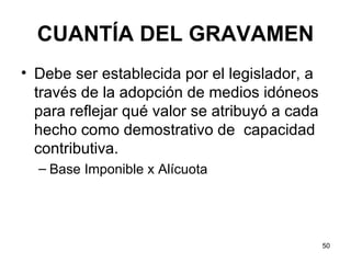 CUANTÍA DEL GRAVAMEN Debe ser establecida por el legislador, a través de la adopción de medios idóneos para reflejar qué valor se atribuyó a cada hecho como demostrativo de  capacidad contributiva.  Base Imponible x Alícuota 