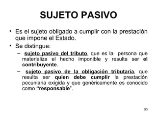 SUJETO PASIVO Es el sujeto obligado a cumplir con la prestación que impone el Estado. Se distingue: sujeto pasivo del tributo , que es la  persona que materializa el hecho imponible y resulta ser  el contribuyente . sujeto pasivo de la obligación tributaria , que resulta ser  quien debe cumplir  la prestación pecuniaria exigida y que genéricamente es conocido como  “responsable ”. 