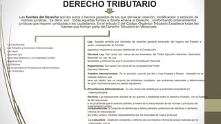 DERECHO TRIBUTARIO
Las fuentes del Derecho son los actos o hechos pasados de los que deriva la creación, modificación o extinción de
normas jurídicas , Es decir, son todas aquellas formas e donde emana el Derecho , conformando ordenamientos
jurídicos que impone conductas a los ciudadanos. En el articulo 2 del Código Orgánico Tributario Establece todas las
fuentes que forman parte del Derecho Tributario en Venezuela
La Constitución
Los Tratados y Convenios Internacionales
Las Leyes
Decretos Ley
Contratos Relativos a la Estabilidad Jurídica
Reglamentos
La Doctrina
La Jurisprudencia Providencias Administrativas
Las Costumbre
Ley: Aquella emitida por mandato de carácter general emanado del órgano del Estado a
quien corresponde la función
legislativa mediante el proceso establecido en la Constitución.
Decretos Ley: Son actos con fuerza de ley emanados del Poder Ejecutivo Nacional, (Asamblea
Nacional) en uso de sus
facultades y atribuciones que le acuerda la Constitución Nacional.
Reglamentos. Son actos con fuerza de ley emanados del Poder
Ejecutivo Nacional.
Tratados Internacionales: Es un acuerdo, suscrito por dos o mas Estados o Países, revestido de un
carácter solemne que
tiene por objeto, sea un conjunto de problemas complejos, sea problemas especiales y determinados,
de gran importancia para los países signatarios.
Providencias Administrativas: Es una resolución dictada por la autoridad competente en
materia tributaria.
Doctrina: Las exposiciones escritas de los autores o tratadistas sobre el derecho tributario, con la finalidad
de dar soluciones
a los problemas que el derecho plantea, a través de la interpretación de las normas y principios del
ordenamiento jurídico.
Jurisprudencias: El conjunto de sentencias o fallos judiciales contentivos de idénticos o similares
criterios de interpretación
del orden jurídico, emitidos reiteradamente por los tribunales de mayor jerarquía.
La costumbre: repetición constante y uniforme de una manera o forma de actuar realizada por la
 