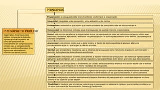 PRESUPUETO PUBLICO
Según la Ley, los presupuestos
públicos comprenderán todos los
ingresos y todos los gastos, así
como las operaciones de
financiamiento sin compensaciones
entre sí, para el correspondiente
ejercicio económico financiero. (Ley
orgánica de administración
financiera del sector público).
Programación: el presupuesto debe tener el contenido y la forma de la programación.
Integralidad: integralidad en su concepción y en su aplicación en los hechos.
Universalidad: necesidad de que aquello que constituye materia del presupuesto debe ser incorporado en él.
Exclusividad: se debe incluir en la Ley anual de presupuesto los asuntos inherente en esta materia
Unidad: este principio se refiere a la obligatoriedad de que los presupuesto de todas las instituciones del sector público sean
elaborados, aprobados, ejecutados y evaluados con plena sujeción a la política presupuestaria única definida y adoptada por la
autoridad competente
Acuciosidad: este principio implica que se debe tender a la fijación de objetivos posibles de alcanzar, altamente
complementarios entre sí y que tengan la más alta prioridad.
Claridad: este principio tiene importancia para la eficiencia del presupuesto como instrumento de gobierno, administración y
ejecución de los planes de desarrollo socio-económicos.
Especificación: este principio se refiere, básicamente, al aspecto financiero del presupuesto y en materia de ingresos señalar
las fuentes que los originan, y en el caso de las erogaciones, las características de los bienes y servicios que deben adquirirse.
Periodicidad: este principio tiene su fundamento, por un lado, en la característica dinámica de la acción estatal y de la realidad
global del país, y, por otra parte, en la misma naturaleza del presupuesto.
Continuidad: se podría pensar que al sostener la vigencia del principio de periocidad se estuviera preconizando verdaderos
cortes en el tiempo, de tal suerte que cada presupuesto no tiene relación con los que le antecedieron, ni con los venideros.
Flexibilidad: a través de este principio se sustenta que el presupuesto no adolezca de rigideces que le impidan constituirse en
un eficaz instrumento de: Administración, Gobierno y Planificación.
Equilibrio: este principio se refiere esencialmente al aspecto financiero del presupuesto aún cuando éste depende en último
término de los objetivos que se adopten
PRINCIPIOS
 
