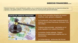 • La ley: como preceptos dictados de manera
autentica, justa, general y obligatoria.
• La Constitución: como base fundamental de la
creación de normas financieras (Artículos 316 y
320 CRBV)
• Tratados internacionales: aprobados por el
poder legislativo (en materia financiera)
• La doctrina: fuente indirecta. Sugiere
soluciones en determinada materias aun no
sancionadas.
• La Jurisprudencia: sentencias del tribunal
supremo de justicia
FUENTES DEL DERECHO FINANCIERO
DERECHO FINANCIERO……
Derecho financiero, rama del Derecho público, es un conjunto de normas jurídicas que se ocupa de ordenar los
ingresos y los gastos públicos, normalmente previstos en el presupuesto general del Estado
 