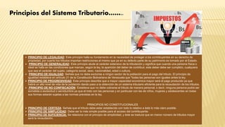  PRINCIPIO DE LEGALIDAD: Este principio halla su fundamento en la necesidad de proteger a los contribuyentes en su derecho de
propiedad, por cuanto los tributos importan restricciones al mismo que ya en su defecto parte de su patrimonio es tomado por el Estado.
 PRINCIPIO DE GENERALIDAD: Este principio alude al carácter extensivo de la tributación y significa que cuando una persona física o
ideal se halla en las condiciones que marcan, según la ley, la aparición del deber de contribuir, este deber debe ser cumplido, cualquiera
que sea el carácter del sujeto, categoría social, sexo, nacionalidad, edad o cultura.
 PRINCIPIO DE IGUALDAD: Señala que no debe excluirse a ningún sector de la población para el pago del tributo. El principio de
igualdad establece en artículo 21 de la Constitución Bolivariana de Venezuela que "todas las personas son iguales antes la ley.
 PRINCIPIO DE PROGRESIVIDAD: Este principio describe que a mayor capacidad económica mayor será el pago producido ya que
habrá un alto nivel de vida de la población dando paso a la obtención de un sistema tributario eficiente para la recaudación de los tributos.
 PRINCIPIO DE NO CONFISCACIÓN: Establece que no debe cobrarse el tributo de manera personal, s decir, ninguna persona podrá ser
sometida a esclavitud o servidumbre ya que el trato con las personas y en particular con las de niños, mujeres y adolescentes en todas
sus formas estarán sujetas a las normas previstas en la ley.
PRINCIPIOS NO CONSTITUCIONALES
 PRINCIPIO DE CERTEZA: Señala que el tributo debe estar establecido con todo lo relativo a éste lo más claro posible.
 PRINCIPIO DE SIMPLICIDAD: Debe ser lo más simple posible para el acceso del contribuyente.
 PRINCIPIO DE SUFICIENCIA: Se relaciona con el principio de simplicidad, y éste se traduce que en menor número de tributos mayor
será la recaudación.
Principios del Sistema Tributario……..
 
