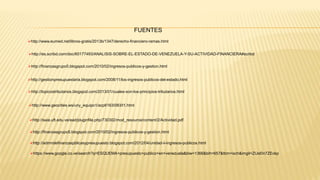 http://es.scribd.com/doc/60177493/ANALISIS-SOBRE-EL-ESTADO-DE-VENEZUELA-Y-SU-ACTIVIDAD-FINANCIERA#scribd
http://finanzasgrupo5.blogspot.com/2010/02/ingresos-publicos-y-gestion.html
http://gestionpresupuestaria.blogspot.com/2008/11/los-ingresos-publicos-del-estado.html
http://topicostributarios.blogspot.com/2013/01/cuales-son-los-principios-tributarios.html
http://www.geocities.ws/uny_equipo1/acp6163/083/t1.html
http://www.eumed.net/libros-gratis/2013b/1347/derecho-financiero-ramas.html
FUENTES
http://saia.uft.edu.ve/ead/pluginfile.php/730302/mod_resource/content/2/Actividad.pdf
http://finanzasgrupo5.blogspot.com/2010/02/ingresos-publicos-y-gestion.html
http://admndefinanzaspblicasypresupuesto.blogspot.com/2012/04/unidad-ii-ingresos-publicos.html
https://www.google.co.ve/search?q=ESQUEMA+presupuesto+publico+en+venezuela&biw=1366&bih=657&tbm=isch&imgil=ZIJsl0n7ZEokp
 