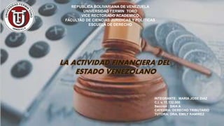 REPUBLICA BOLIVARIANA DE VENEZUELA
UNIVERSIDAD FERMIN TORO
VICE RECTORADO ACADEMICO
FACULTAD DE CIENCIAS JURIDICAS Y POLITICAS
ESCUELA DE DERECHO
INTEGRANTE: MARIA JOSE DIAZ
C.I. v. 11.132.000
Sección : SAIA A
CATEDRA: DERECHO TRIBUTARIO
TUTORA: DRA. EMILY RAMIREZ
LA ACTIVIDAD FINANCIERA DEL
ESTADO VENEZOLANO
 