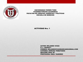 UNIVERSIDAD FERMÍN TORO
VICERRECTORADO ACADEMICO
FACULTAD DE CIENCIAS JURÍDICAS Y POLÍTICAS
ESCUELA DE DERECHO
ACTIVIDAD Nro. 1
AUTOR: ROLANDO VIVAS
C.I : 14649471
CORREO: ROLANDOVIVASMARCANO@GMAIL.COM
CATEDRA: DERCHO TRIBUTARIO
SECCIÓN: SAIA “D”
PROFESORA: EMILY RAMIREZ
 