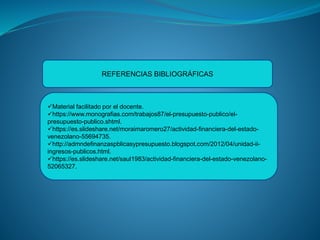 REFERENCIAS BIBLIOGRÁFICAS
Material facilitado por el docente.
https://www.monografias.com/trabajos87/el-presupuesto-publico/el-
presupuesto-publico.shtml.
https://es.slideshare.net/moraimaromero27/actividad-financiera-del-estado-
venezolano-55694735.
http://admndefinanzaspblicasypresupuesto.blogspot.com/2012/04/unidad-ii-
ingresos-publicos.html.
https://es.slideshare.net/saul1983/actividad-financiera-del-estado-venezolano-
52065327.
 