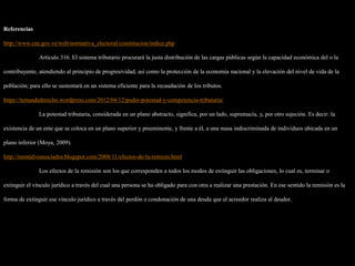 Referencias
http://www.cne.gov.ve/web/normativa_electoral/constitucion/indice.php
Artículo 316. El sistema tributario procurará la justa distribución de las cargas públicas según la capacidad económica del o la
contribuyente, atendiendo al principio de progresividad, así como la protección de la economía nacional y la elevación del nivel de vida de la
población; para ello se sustentará en un sistema eficiente para la recaudación de los tributos.
https://temasdederecho.wordpress.com/2012/04/12/poder-potestad-y-competencia-tributaria/
La potestad tributaria, considerada en un plano abstracto, significa, por un lado, supremacía, y, por otro sujeción. Es decir: la
existencia de un ente que se coloca en un plano superior y preeminente, y frente a él, a una masa indiscriminada de individuos ubicada en un
plano inferior (Moya, 2009).
http://montalvoasociados.blogspot.com/2008/11/efectos-de-la-remisin.html
Los efectos de la remisión son los que corresponden a todos los modos de extinguir las obligaciones, lo cual es, terminar o
extinguir el vínculo jurídico a través del cual una persona se ha obligado para con otra a realizar una prestación. En ese sentido la remisión es la
forma de extinguir ese vínculo jurídico a través del perdón o condonación de una deuda que el acreedor realiza al deudor.
 