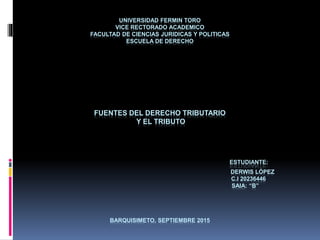 UNIVERSIDAD FERMIN TORO
VICE RECTORADO ACADEMICO
FACULTAD DE CIENCIAS JURIDICAS Y POLITICAS
ESCUELA DE DERECHO
FUENTES DEL DERECHO TRIBUTARIO
Y EL TRIBUTO
ESTUDIANTE:
DERWIS LÓPEZ
C.I 20236446
SAIA: “B”
BARQUISIMETO, SEPTIEMBRE 2015
 