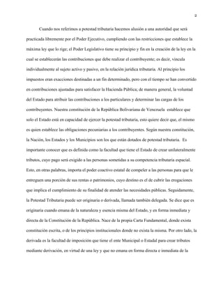 2
Cuando nos referimos a potestad tributaria hacemos alusión a una autoridad que será
practicada libremente por el Poder Ejecutivo, cumpliendo con las restricciones que establece la
máxima ley que lo rige; el Poder Legislativo tiene su principio y fin en la creación de la ley en la
cual se establecerán las contribuciones que debe realizar el contribuyente; es decir, vincula
individualmente al sujeto activo y pasivo, en la relación jurídica tributaria. Al principio los
impuestos eran exacciones destinadas a un fin determinado, pero con el tiempo se han convertido
en contribuciones ajustadas para satisfacer la Hacienda Pública; de manera general, la voluntad
del Estado para atribuir las contribuciones a los particulares y determinar las cargas de los
contribuyentes. Nuestra constitución de la República Bolivariana de Venezuela establece que
solo el Estado está en capacidad de ejercer la potestad tributaria, esto quiere decir que, el mismo
es quien establece las obligaciones pecuniarias a los contribuyentes. Según nuestra constitución,
la Nación, los Estados y los Municipios son los que están dotados de potestad tributaria. Es
importante conocer que es definida como la facultad que tiene el Estado de crear unilateralmente
tributos, cuyo pago será exigido a las personas sometidas a su competencia tributaria espacial.
Esto, en otras palabras, importa el poder coactivo estatal de compeler a las personas para que le
entreguen una porción de sus rentas o patrimonios, cuyo destino es el de cubrir las erogaciones
que implica el cumplimiento de su finalidad de atender las necesidades públicas. Seguidamente,
la Potestad Tributaria puede ser originaria o derivada, llamada también delegada. Se dice que es
originaria cuando emana de la naturaleza y esencia misma del Estado, y en forma inmediata y
directa de la Constitución de la República. Nace de la propia Carta Fundamental, donde exista
constitución escrita, o de los principios institucionales donde no exista la misma. Por otro lado, la
derivada es la facultad de imposición que tiene el ente Municipal o Estadal para crear tributos
mediante derivación, en virtud de una ley y que no emana en forma directa e inmediata de la
 