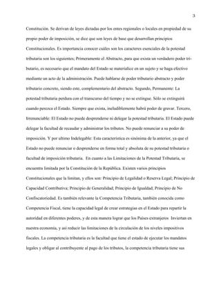 3
Constitución. Se derivan de leyes dictadas por los entes regionales o locales en propiedad de su
propio poder de imposición, se dice que son leyes de base que desarrollan principios
Constitucionales. Es importancia conocer cuáles son los caracteres esenciales de la potestad
tributaria son los siguientes; Primeramente el Abstracto, para que exista un verdadero poder tri-
butario, es necesario que el mandato del Estado se materialice en un sujeto y se haga efectivo
mediante un acto de la administración. Puede hablarse de poder tributario abstracto y poder
tributario concreto, siendo este, complementario del abstracto. Segundo, Permanente: La
potestad tributaria perdura con el transcurso del tiempo y no se extingue. Sólo se extinguirá
cuando perezca el Estado. Siempre que exista, ineludiblemente habrá poder de gravar. Tercero,
Irrenunciable: El Estado no puede desprenderse ni delegar la potestad tributaria. El Estado puede
delegar la facultad de recaudar y administrar los tributos. No puede renunciar a su poder de
imposición. Y por ultimo Indelegable: Esta característica es sinónima de la anterior, ya que el
Estado no puede renunciar o desprenderse en forma total y absoluta de su potestad tributaria o
facultad de imposición tributaria. En cuanto a las Limitaciones de la Potestad Tributaria, se
encuentra limitada por la Constitución de la República. Existen varios principios
Constitucionales que la limitan, y ellos son: Principio de Legalidad o Reserva Legal; Principio de
Capacidad Contributiva; Principio de Generalidad; Principio de Igualdad; Principio de No
Confiscatoriedad. Es también relevante la Competencia Tributaria, también conocida como
Competencia Fiscal, tiene la capacidad legal de crear estrategias en el Estado para repartir la
autoridad en diferentes poderes, y de esta manera lograr que los Países extranjeros Inviertan en
nuestra economía, y así reducir las limitaciones de la circulación de los niveles impositivos
fiscales. La competencia tributaria es la facultad que tiene el estado de ejecutar los mandatos
legales y obligar al contribuyente al pago de los tributos, la competencia tributaria tiene sus
 