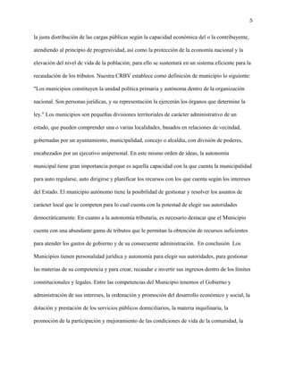 5
la justa distribución de las cargas públicas según la capacidad económica del o la contribuyente,
atendiendo al principio de progresividad, así como la protección de la economía nacional y la
elevación del nivel de vida de la población; para ello se sustentará en un sistema eficiente para la
recaudación de los tributos. Nuestra CRBV establece como definición de municipio lo siguiente:
"Los municipios constituyen la unidad política primaria y autónoma dentro de la organización
nacional. Son personas jurídicas, y su representación la ejercerán los órganos que determine la
ley." Los municipios son pequeñas divisiones territoriales de carácter administrativo de un
estado, que pueden comprender una o varias localidades, basados en relaciones de vecindad,
gobernadas por un ayuntamiento, municipalidad, concejo o alcaldía, con división de poderes,
encabezados por un ejecutivo unipersonal. En este mismo orden de ideas, la autonomía
municipal tiene gran importancia porque es aquella capacidad con la que cuenta la municipalidad
para auto regularse, auto dirigirse y planificar los recursos con los que cuenta según los intereses
del Estado. El municipio autónomo tiene la posibilidad de gestionar y resolver los asuntos de
carácter local que le competen para lo cual cuenta con la potestad de elegir sus autoridades
democráticamente. En cuanto a la autonomía tributaria, es necesario destacar que el Municipio
cuenta con una abundante gama de tributos que le permitan la obtención de recursos suficientes
para atender los gastos de gobierno y de su consecuente administración. En conclusión Los
Municipios tienen personalidad jurídica y autonomía para elegir sus autoridades, para gestionar
las materias de su competencia y para crear, recaudar e invertir sus ingresos dentro de los límites
constitucionales y legales. Entre las competencias del Municipio tenemos el Gobierno y
administración de sus intereses, la ordenación y promoción del desarrollo económico y social, la
dotación y prestación de los servicios públicos domiciliarios, la materia inquilinaria, la
promoción de la participación y mejoramiento de las condiciones de vida de la comunidad, la
 