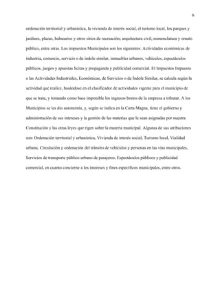 6
ordenación territorial y urbanística, la vivienda de interés social, el turismo local, los parques y
jardines, plazas, balnearios y otros sitios de recreación; arquitectura civil, nomenclatura y ornato
público, entre otras. Los impuestos Municipales son los siguientes: Actividades económicas de
industria, comercio, servicio o de índole similar, inmuebles urbanos, vehículos, espectáculos
públicos, juegos y apuestas lícitas y propaganda y publicidad comercial. El Impuestos Impuesto
a las Actividades Industriales, Económicas, de Servicios o de Índole Similar, se calcula según la
actividad que realice, basándose en el clasificador de actividades vigente para el municipio de
que se trate, y tomando como base imponible los ingresos brutos de la empresa a tributar. A los
Municipios se les dio autonomía, y, según se indica en la Carta Magna, tiene el gobierno y
administración de sus intereses y la gestión de las materias que le sean asignadas por nuestra
Constitución y las otras leyes que rigen sobre la materia municipal. Algunas de sus atribuciones
son: Ordenación territorial y urbanística, Vivienda de interés social, Turismo local, Vialidad
urbana, Circulación y ordenación del tránsito de vehículos y personas en las vías municipales,
Servicios de transporte público urbano de pasajeros, Espectáculos públicos y publicidad
comercial, en cuanto concierne a los intereses y fines específicos municipales, entre otros.
 