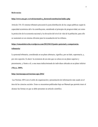 7
Referencias
http://www.cne.gov.ve/web/normativa_electoral/constitucion/indice.php
Artículo 316. El sistema tributario procurará la justa distribución de las cargas públicas según la
capacidad económica del o la contribuyente, atendiendo al principio de progresividad, así como
la protección de la economía nacional y la elevación del nivel de vida de la población; para ello
se sustentará en un sistema eficiente para la recaudación de los tributos.
https://temasdederecho.wordpress.com/2012/04/12/poder-potestad-y-competencia-
tributaria/
La potestad tributaria, considerada en un plano abstracto, significa, por un lado, supremacía, y,
por otro sujeción. Es decir: la existencia de un ente que se coloca en un plano superior y
preeminente, y frente a él, a una masa indiscriminada de individuos ubicada en un plano inferior
(Moya, 2009).
http://normasapa.net/normas-apa-2016/
Las Normas APA son el estilo de organización y presentación de información más usado en el
área de las ciencias sociales. Estas se encuentran publicadas bajo un Manual que permite tener al
alcance las formas en que se debe presentar un artículo científico.
 