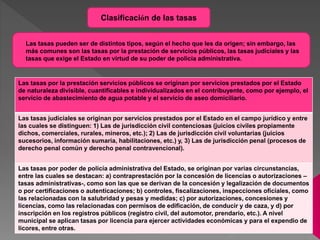 Clasificación de las tasas
Las tasas por la prestación servicios públicos se originan por servicios prestados por el Estado
de naturaleza divisible, cuantificables e individualizados en el contribuyente, como por ejemplo, el
servicio de abastecimiento de agua potable y el servicio de aseo domiciliario.
Las tasas judiciales se originan por servicios prestados por el Estado en el campo jurídico y entre
las cuales se distinguen: 1) Las de jurisdicción civil contenciosas (juicios civiles propiamente
dichos, comerciales, rurales, mineros, etc.); 2) Las de jurisdicción civil voluntarias (juicios
sucesorios, información sumaria, habilitaciones, etc.) y, 3) Las de jurisdicción penal (procesos de
derecho penal común y derecho penal contravencional).
Las tasas por poder de policía administrativa del Estado, se originan por varias circunstancias,
entre las cuales se destacan: a) contraprestación por la concesión de licencias o autorizaciones –
tasas administrativas-, como son las que se derivan de la concesión y legalización de documentos
o por certificaciones o autenticaciones; b) controles, fiscalizaciones, inspecciones oficiales, como
las relacionadas con la salubridad y pesas y medidas; c) por autorizaciones, concesiones y
licencias, como las relacionadas con permisos de edificación, de conducir y de caza, y d) por
inscripción en los registros públicos (registro civil, del automotor, prendario, etc.). A nivel
municipal se aplican tasas por licencia para ejercer actividades económicas y para el expendio de
licores, entre otras.
Las tasas pueden ser de distintos tipos, según el hecho que les da origen; sin embargo, las
más comunes son las tasas por la prestación de servicios públicos, las tasas judiciales y las
tasas que exige el Estado en virtud de su poder de policía administrativa.
 