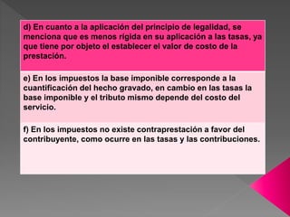 d) En cuanto a la aplicación del principio de legalidad, se
menciona que es menos rígida en su aplicación a las tasas, ya
que tiene por objeto el establecer el valor de costo de la
prestación.
e) En los impuestos la base imponible corresponde a la
cuantificación del hecho gravado, en cambio en las tasas la
base imponible y el tributo mismo depende del costo del
servicio.
f) En los impuestos no existe contraprestación a favor del
contribuyente, como ocurre en las tasas y las contribuciones.
 