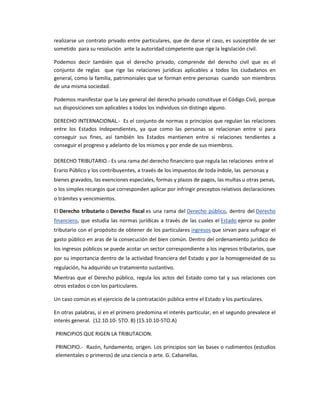 realizarse un contrato privado entre particulares, que de darse el caso, es susceptible de ser
sometido para su resolución ante la autoridad competente que rige la legislación civil.
Podemos decir también que el derecho privado, comprende del derecho civil que es el
conjunto de reglas que rige las relaciones jurídicas aplicables a todos los ciudadanos en
general, como la familia, patrimoniales que se forman entre personas cuando son miembros
de una misma sociedad.
Podemos manifestar que la Ley general del derecho privado constituye el Código Civil, porque
sus disposiciones son aplicables a todos los individuos sin distingo alguno.
DERECHO INTERNACIONAL.- Es el conjunto de normas o principios que regulan las relaciones
entre los Estados Independientes, ya que como las personas se relacionan entre si para
conseguir sus fines, así también los Estados mantienen entre si relaciones tendientes a
conseguir el progreso y adelanto de los mismos y por ende de sus miembros.
DERECHO TRIBUTARIO.- Es una rama del derecho financiero que regula las relaciones entre el
Erario Público y los contribuyentes, a través de los impuestos de toda índole, las personas y
bienes gravados, las exenciones especiales, formas y plazos de pagos, las multas u otras penas,
o los simples recargos que corresponden aplicar por infringir preceptos relativos declaraciones
o trámites y vencimientos.
El Derecho tributario o Derecho fiscal es una rama del Derecho público, dentro del Derecho
financiero, que estudia las normas jurídicas a través de las cuales el Estado ejerce su poder
tributario con el propósito de obtener de los particulares ingresos que sirvan para sufragar el
gasto público en aras de la consecución del bien común. Dentro del ordenamiento jurídico de
los ingresos públicos se puede acotar un sector correspondiente a los ingresos tributarios, que
por su importancia dentro de la actividad financiera del Estado y por la homogeneidad de su
regulación, ha adquirido un tratamiento sustantivo.
Mientras que el Derecho público, regula los actos del Estado como tal y sus relaciones con
otros estados o con los particulares.
Un caso común es el ejercicio de la contratación pública entre el Estado y los particulares.
En otras palabras, si en el primero predomina el interés particular, en el segundo prevalece el
interés general. (12.10.10- 5TO. B) (15.10.10-5TO.A)
PRINCIPIOS QUE RIGEN LA TRIBUTACION.
PRINCIPIO.- Razón, fundamento, origen. Los principios son las bases o rudimentos (estudios
elementales o primeros) de una ciencia o arte. G. Cabanellas.
 