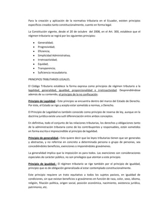 Para la creación y aplicación de la normativa tributaria en el Ecuador, existen principios
específicos creados tanto constitucionalmente, cuento en forma legal.
La Constitución vigente, desde el 20 de octubre del 2008, en el Art. 300, establece que el
régimen tributario se regirá por los siguientes principios:
Generalidad;
Progresividad;
Eficiencia;
Simplicidad Administrativa;
Irretroactividad;
Equidad;
Transparencia;
Suficiencia recaudatoria.
PRINCIPIOS TRIBUTARIOS LEGALES.
El Código Tributario establece la forma expresa como principios de régimen tributario a la
legalidad, generalidad, igualdad, proporcionalidad e irretroactividad. Desprendiéndose
además de su contenido, el principio de la no confiscación.
Principio de Legalidad.- Este principio se encuentra dentro del marco del Estado de Derecho.
Por éste, el Estado se rige y acepta estar sometido a normas, a Derecho.
El Principio de Legalidad es también conocido como principio de reserva de ley, aunque en la
doctrina jurídica existe una sutil diferenciación entre ambos conceptos.
En definitiva, todo el conjunto de las relaciones tributarias, los derechos y obligaciones tanto
de la administración tributaria como de los contribuyentes y responsables, están sometidos
en forma escrita e imprescindible al principio de legalidad.
Principio de generalidad.- Esto quiere decir que las leyes tributarias tienen que ser generales
y abstractas, y no referirse en concreto a determinada persona o grupo de personas, sea
concediéndoles beneficios, exenciones o imponiéndoles gravámenes.
La generalidad implica que la imposición es para todos. Las exenciones son consideraciones
especiales de carácter público, no son privilegios que atentan a este principio.
Principio de igualdad.- El régimen tributario se rige también por el principio de igualdad,
principio que es de obligación generalizada al estar contemplado constitucionalmente.
Este principio requiere un trato equitativo a todos los sujetos pasivos, en igualdad de
condiciones, sin que existan beneficios o gravámenes en función de raza, color, sexo, idioma,
religión, filiación política, origen social, posición económica, nacimiento, existencia jurídica,
patrimonio, etc.
 