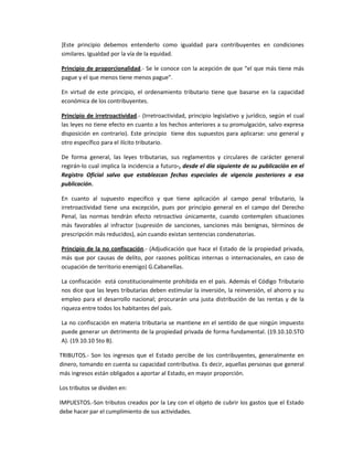 ]Este principio debemos entenderlo como igualdad para contribuyentes en condiciones
similares. Igualdad por la vía de la equidad.
Principio de proporcionalidad.- Se le conoce con la acepción de que “el que más tiene más
pague y el que menos tiene menos pague”.
En virtud de este principio, el ordenamiento tributario tiene que basarse en la capacidad
económica de los contribuyentes.
Principio de irretroactividad.- (Irretroactividad, principio legislativo y jurídico, según el cual
las leyes no tiene efecto en cuanto a los hechos anteriores a su promulgación, salvo expresa
disposición en contrario). Este principio tiene dos supuestos para aplicarse: uno general y
otro específico para el ilícito tributario.
De forma general, las leyes tributarias, sus reglamentos y circulares de carácter general
regirán-lo cual implica la incidencia a futuro-, desde el día siguiente de su publicación en el
Registro Oficial salvo que establezcan fechas especiales de vigencia posteriores a esa
publicación.
En cuanto al supuesto especifico y que tiene aplicación al campo penal tributario, la
irretroactividad tiene una excepción, pues por principio general en el campo del Derecho
Penal, las normas tendrán efecto retroactivo únicamente, cuando contemplen situaciones
más favorables al infractor (supresión de sanciones, sanciones más benignas, términos de
prescripción más reducidos), aún cuando existan sentencias condenatorias.
Principio de la no confiscación.- (Adjudicación que hace el Estado de la propiedad privada,
más que por causas de delito, por razones políticas internas o internacionales, en caso de
ocupación de territorio enemigo) G.Cabanellas.
La confiscación está constitucionalmente prohibida en el país. Además el Código Tributario
nos dice que las leyes tributarias deben estimular la inversión, la reinversión, el ahorro y su
empleo para el desarrollo nacional; procurarán una justa distribución de las rentas y de la
riqueza entre todos los habitantes del país.
La no confiscación en materia tributaria se mantiene en el sentido de que ningún impuesto
puede generar un detrimento de la propiedad privada de forma fundamental. (19.10.10.5TO
A). (19.10.10 5to B).
TRIBUTOS.- Son los ingresos que el Estado percibe de los contribuyentes, generalmente en
dinero, tomando en cuenta su capacidad contributiva. Es decir, aquellas personas que general
más ingresos están obligados a aportar al Estado, en mayor proporción.
Los tributos se dividen en:
IMPUESTOS.-Son tributos creados por la Ley con el objeto de cubrir los gastos que el Estado
debe hacer par el cumplimiento de sus actividades.
 