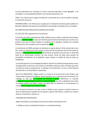 Los más importantes son: Impuesto a la renta, consumos especiales, al valor agregado, a las
sociedades, a las propiedades (predial), a los aranceles (aduaneros), etc.
TASAS.- Son tributos que se pagan al Estado por la prestación de un servicio público. Ejemplo,
la recolección de basura.
CONTRIBUCIONES.- Son tributos que se pagan por la realización de obraso gastos públicos en
beneficio individual o de grupo de contribuyente. Por ejemplo el asfaltado de una vía pública.
LOS TRIBUTOS ENEL PRESUPUESTO GENERAL DEL ESTADO.-
Art. 292, 293, 294 y siguientes de la Constitución.
La Constitución Política del Estado de 1998, establecía que era deber y atribución del Congreso
Nacional, aprobar y vigilar la ejecución del Presupuesto General del Estado, de acuerdo con la
proforma que para el efecto enviaba el Presidente de la República, también por mandato
Constitucional. Este mandato era de cumplimiento anual.
La Constitución del 2008, aprobada vía referéndum, vigente desde el 20 de octubre del mismo
año, señala en cambio que la formulación y ejecución del Presupuesto General del Estado se
sujetará al Plan Nacional de Desarrollo.(herramienta de gestión que promueve el desarrollo
social de un determinado territorio. De esta manera, sienta las bases para atender las
necesidades insatisfechas de la población y para mejorar la calidad de vida de todos los
ciudadanos)
La Función Ejecutiva es la encargada de elaborar cada año la proforma presupuestaria anual y
la programación cuatrianual y de enviarle a la Asamblea Nacional, quien controlará que tanto
la proforma cuanto la programación se adecúen a la Constitución, a la Ley y al Plan Nacional
de Desarrollo, a fin de aprobarla u observarla.
QUE ES EL PRESUPUSTO.- (Según Jarach, es: el plan de la Economía del sector Público, que
incluye todos los gastos (en defensa, salud, educación, etc.,) necesarios para financiarlos. Sin
embargo es más que un conjunto de recursos o gastos. Representa un conjunto
deerogaciones que persiguen alcanzar un determinado fin, por ello es obligatorio para todos
los poderes público que deben cumplir con dicho plan. En definitiva en el presupuesto, se
incluye todos los gastos que realiza el Estado.
Es el principal instrumento con que cuenta el Gobierno para ejecutar la política fiscales es
decir la determinación y gestión de los ingresos y egresos del Estado y, además nos muestra
quienes se benefician y quiénes no.
FUNCIONES DEL PRESUPUESTO.
Según Fenochietto, las principales funciones que tendría el presupuesto son:
1.- Refleja en cifras la actividad del Estado en un período de tiempo;
 