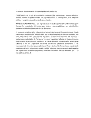 2.- Permite el control de las actividades financieras del Estado.
EXCEPCIONES.- En el país, el presupuesto contiene todos los ingresos y egresos del sector
público, excepto los pertenecientes a la seguridad social, la banca pública, a las empresas
públicas y los gobiernos autónomos descentralizados.
INGRESOS FUNDAMENTALES.- Los ingresos que sin duda alguna son fundamentales para
financiar las necesidades del Estado, para obtener recursos públicos a ser redistribuidos,
provienen de los ingresos petroleros y no petroleros.
Es necesario considerar a los tributos como fuente importante del financiamiento del Estado
y estos son: Los impuestos administrados por el Servicio de Rentas Internas (Impuesto a la
renta, Impuesto al valor Agregado IVA, Impuesto a los Consumos Especiales ICE, Impuesto a
los Vehículos motorizados de Transporte Terrestre, Impuesto a la Salida de Divisas, Impuesto
a los Ingresos Extraordinarios, Impuesto a las Tierras Rurales e Impuestos a los Activos en el
Exterior) y por la Corporación Aduanera Ecuatoriana (derechos arancelarios a las
importaciones), alimentan la cuenta Única del Tesoro Nacional de forma directa, a partir de la
expedición de la Ley Reformatoria para la Equidad Tributaria, pues con anterior a ella, existían
pre asignaciones establecidas legamente para cada uno de los tributos señalados. (05.11.10
5to A) (08.11.10 5to. B)
 