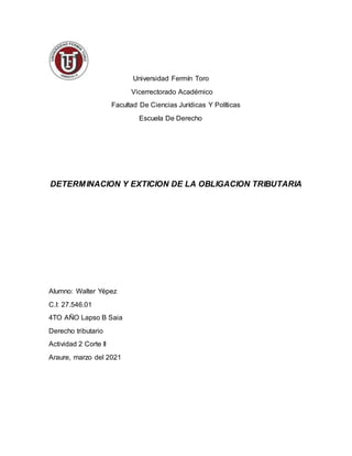 Universidad Fermín Toro
Vicerrectorado Académico
Facultad De Ciencias Jurídicas Y Políticas
Escuela De Derecho
DETERMINACION Y EXTICION DE LA OBLIGACION TRIBUTARIA
Alumno: Walter Yépez
C.I: 27.546.01
4TO AÑO Lapso B Saia
Derecho tributario
Actividad 2 Corte II
Araure, marzo del 2021
 