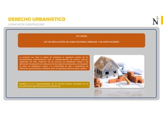DERECHO URBANISTICO
LICENCIAS DE CONSTRUCCION
LEY 29090
LEY DE REGULACIÓN DE HABILITACIONES URBANAS Y DE EDIFICACIONES
La presente Ley tiene el objeto de establecer la regulación jurídica de los
procedimientos administrativos para la independización de predios rústicos,
subdivisión de lotes, obtención de las licencias de habilitación urbana y de
edificación; fiscalización en la ejecución de los respectivos proyectos; y la recepción
de obras de habilitación urbana y la conformidad de obra y declaratoria de
edificación; garantizando la calidad de vida y la seguridad jurídica privada y pública.
Establece el rol y responsabilidades de los diversos actores vinculados en los
procedimientos administrativos de la presente Ley.
 