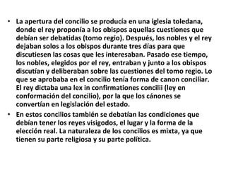 La apertura del concilio se producía en una iglesia toledana, donde el rey proponía a los obispos aquellas cuestiones que debían ser debatidas (tomo regio). Después, los nobles y el rey dejaban solos a los obispos durante tres días para que discutiesen las cosas que les interesaban. Pasado ese tiempo, los nobles, elegidos por el rey, entraban y junto a los obispos discutían y deliberaban sobre las cuestiones del tomo regio. Lo que se aprobaba en el concilio tenía forma de canon conciliar. El rey dictaba una lex in confirmationes concilii (ley en conformación del concilio), por la que los cánones se convertían en legislación del estado. En estos concilios también se debatían las condiciones que debían tener los reyes visigodos, el lugar y la forma de la elección real. La naturaleza de los concilios es mixta, ya que tienen su parte religiosa y su parte política. 