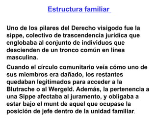 Estructura familiar  Uno de los pilares del Derecho visigodo fue la sippe, colectivo de trascendencia jurídica que englobaba al conjunto de individuos que descienden de un tronco común en línea masculina. Cuando el círculo comunitario veía cómo uno de sus miembros era dañado, los restantes quedaban legitimados para acceder a la Blutrache o al Wergeld. Además, la pertenencia a una Sippe afectaba al juramento, y obligaba a estar bajo el munt de aquel que ocupase la posición de jefe dentro de la unidad familiar . 