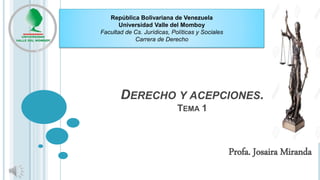 DERECHO Y ACEPCIONES.
TEMA 1
Profa. Josaira Miranda
República Bolivariana de Venezuela
Universidad Valle del Momboy
Facultad de Cs. Jurídicas, Políticas y Sociales
Carrera de Derecho
 