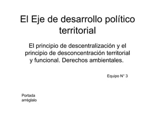 El Eje de desarrollo político
         territorial
  El principio de descentralización y el
 principio de desconcentración territorial
   y funcional. Derechos ambientales.

                                 Equipo N° 3




Portada
arréglalo
 
