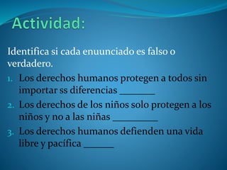 Identifica si cada enuunciado es falso o
verdadero.
1. Los derechos humanos protegen a todos sin
importar ss diferencias _______
2. Los derechos de los niños solo protegen a los
niños y no a las niñas _________
3. Los derechos humanos defienden una vida
libre y pacífica ______
 