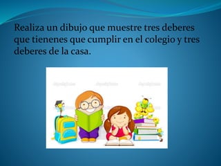 Realiza un dibujo que muestre tres deberes
que tienenes que cumplir en el colegio y tres
deberes de la casa.
 