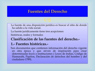 Fuentes del Derecho

                            
La fuente de una disposición jurídica es buscar el sitio de donde
 ha salido a la vida social.
La fuente jurídicamente tiene tres acepciones:
históricas, reales y formales
Clasificación de las fuentes del derecho.-
1.- Fuentes históricas.-
Son documentos que contienen información del derecho vigente
 en otra época y que sirven de inspiración para crear
 determinadas leyes o instituciones ( Leyes de Indias, Código de
 Hamurabi, Papiros, Declaración de derechos del hombre y del
 ciudadano 1789).
 
