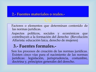 2.- Fuentes materiales o reales.-
                      
Factores o elementos que determinan contenido de
las normas jurídicas.
Aspectos políticos, sociales y económicos que
contribuyen a la formación del derecho (Revolución
Alfarista: educación laica, derecho de mujeres)
 3.- Fuentes formales.-
Son los procesos de creación de las normas jurídicas.
Existen cinco vías para el nacimiento de las normas
jurídicas: legislación, jurisprudencia, costumbre,
doctrina y, principios generales del derecho.
 